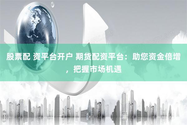 股票配 资平台开户 期货配资平台：助您资金倍增，把握市场机遇
