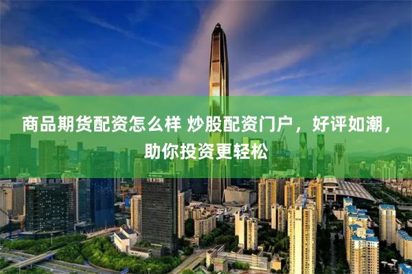商品期货配资怎么样 炒股配资门户，好评如潮，助你投资更轻松