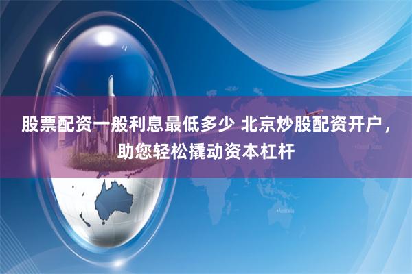 股票配资一般利息最低多少 北京炒股配资开户，助您轻松撬动资本杠杆