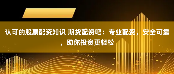 认可的股票配资知识 期货配资吧：专业配资，安全可靠，助你投资更轻松