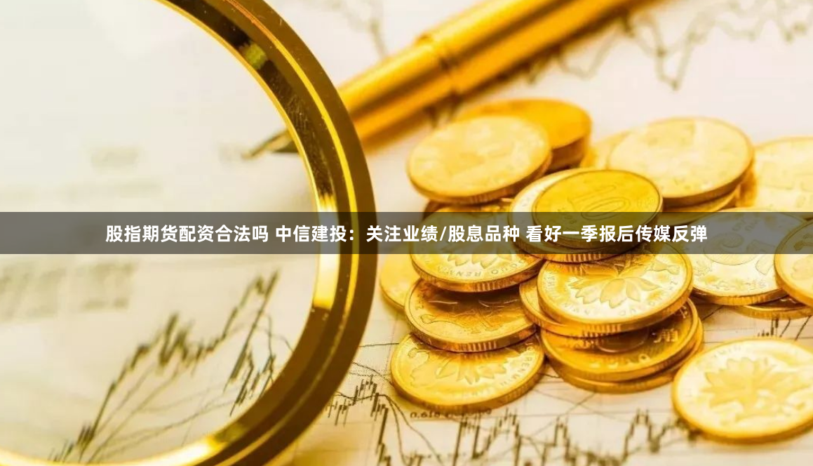股指期货配资合法吗 中信建投：关注业绩/股息品种 看好一季报后传媒反弹