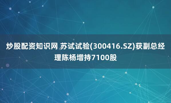 炒股配资知识网 苏试试验(300416.SZ)获副总经理陈杨增持7100股