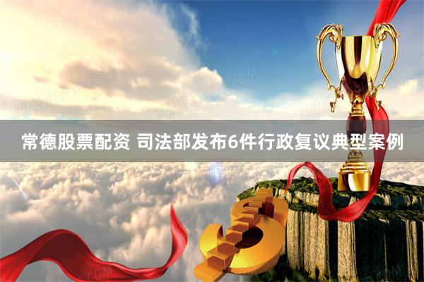 常德股票配资 司法部发布6件行政复议典型案例