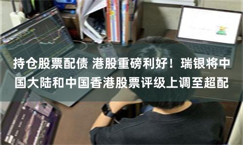 持仓股票配债 港股重磅利好！瑞银将中国大陆和中国香港股票评级上调至超配