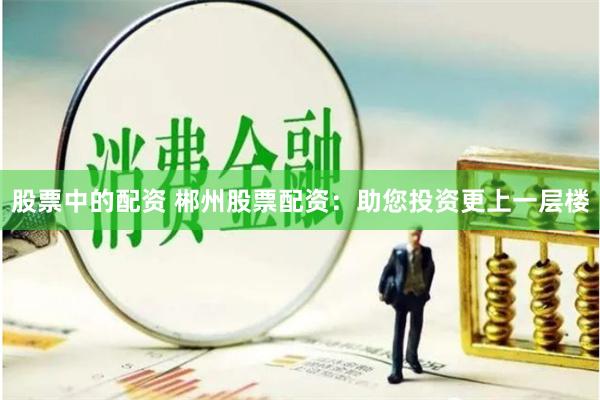 股票中的配资 郴州股票配资：助您投资更上一层楼