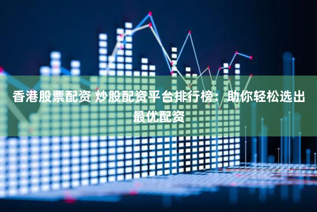 香港股票配资 炒股配资平台排行榜：助你轻松选出最优配资