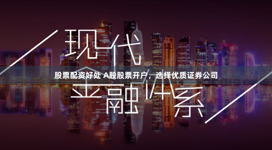 股票配资好处 A股股票开户，选择优质证券公司