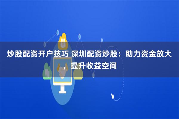 炒股配资开户技巧 深圳配资炒股：助力资金放大，提升收益空间