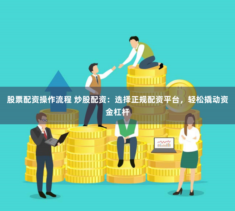 股票配资操作流程 炒股配资：选择正规配资平台，轻松撬动资金杠杆