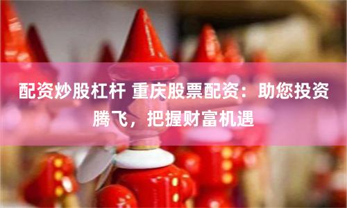配资炒股杠杆 重庆股票配资：助您投资腾飞，把握财富机遇