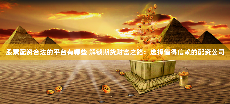 股票配资合法的平台有哪些 解锁期货财富之路：选择值得信赖的配资公司