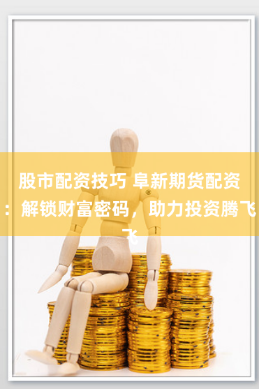股市配资技巧 阜新期货配资：解锁财富密码，助力投资腾飞