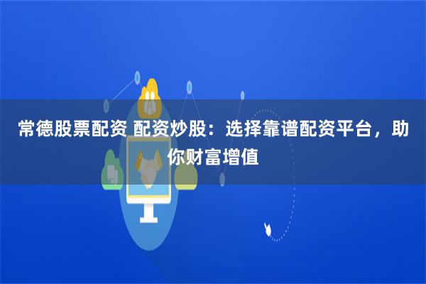 常德股票配资 配资炒股：选择靠谱配资平台，助你财富增值