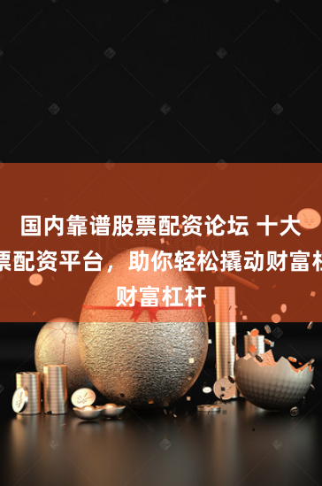 国内靠谱股票配资论坛 十大股票配资平台，助你轻松撬动财富杠杆