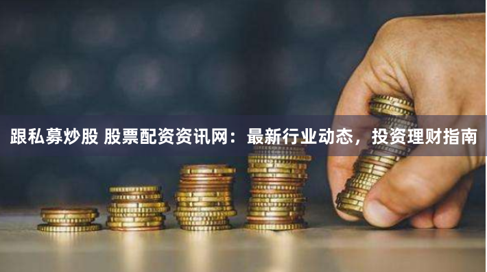 跟私募炒股 股票配资资讯网：最新行业动态，投资理财指南