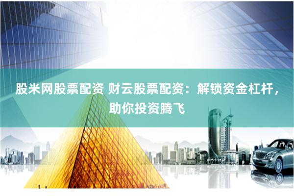 股米网股票配资 财云股票配资：解锁资金杠杆，助你投资腾飞