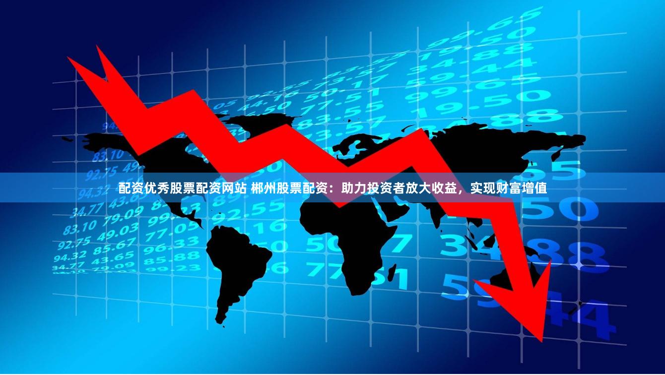 配资优秀股票配资网站 郴州股票配资：助力投资者放大收益，实现财富增值