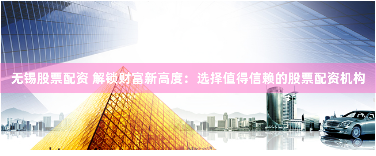 无锡股票配资 解锁财富新高度：选择值得信赖的股票配资机构