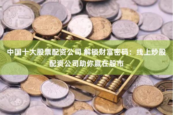 中国十大股票配资公司 解锁财富密码：线上炒股配资公司助你赢在股市
