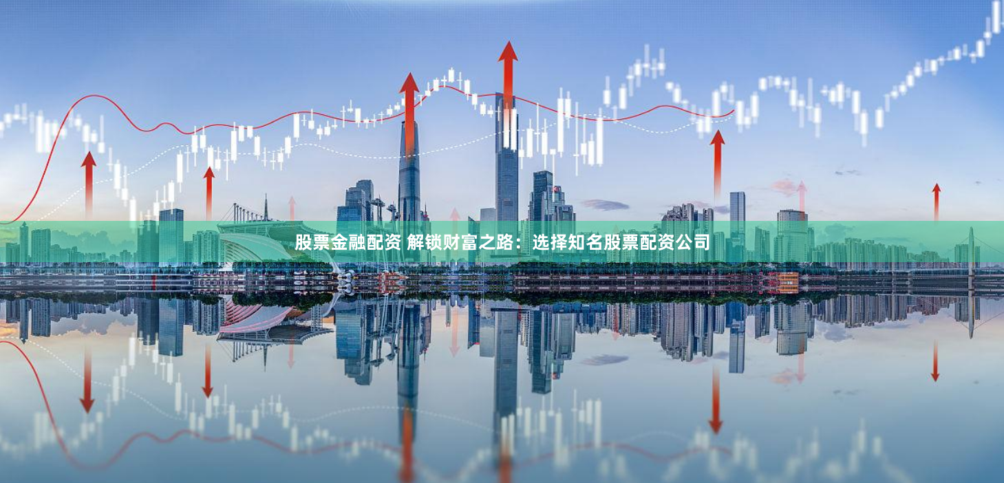 股票金融配资 解锁财富之路：选择知名股票配资公司