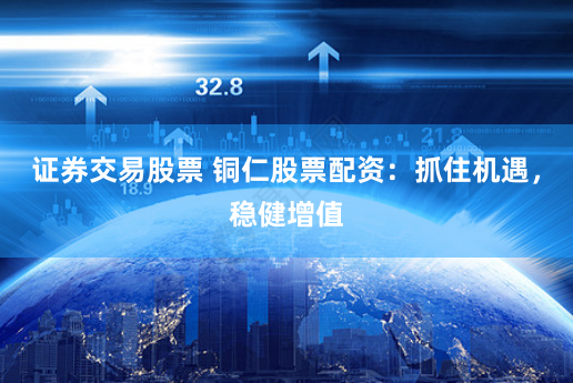 证券交易股票 铜仁股票配资：抓住机遇，稳健增值