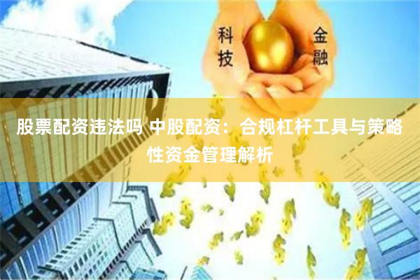 股票配资违法吗 中股配资：合规杠杆工具与策略性资金管理解析