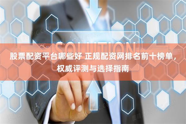 股票配资平台哪些好 正规配资网排名前十榜单，权威评测与选择指南